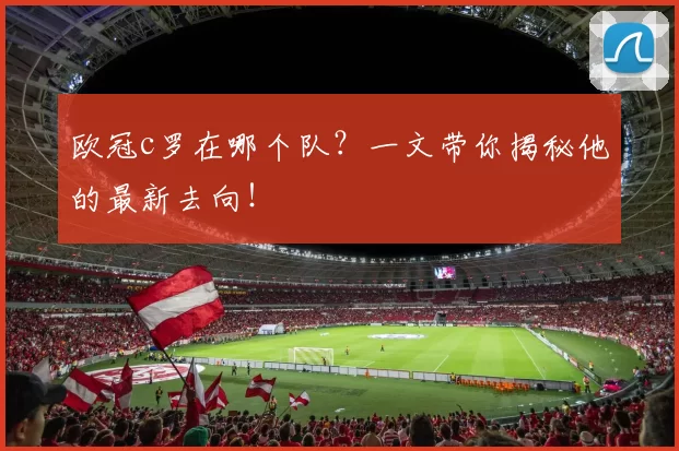 欧冠c罗在哪个队？一文带你揭秘他的最新去向！
