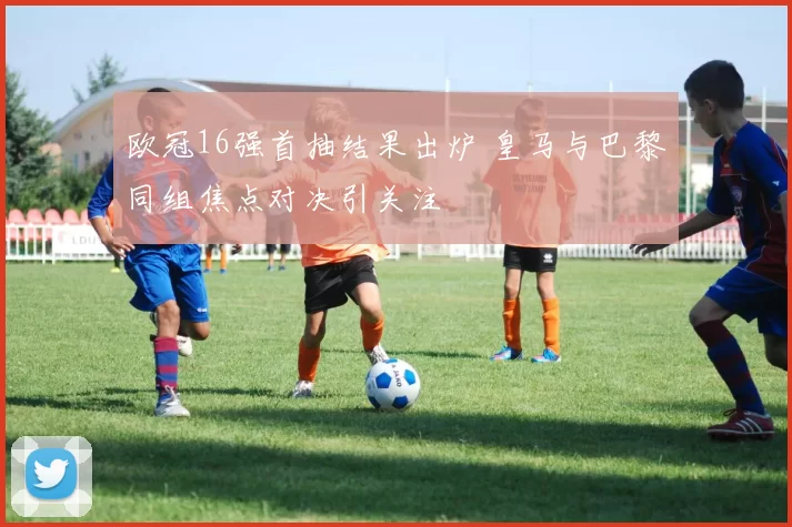 欧冠16强首抽结果出炉 皇马与巴黎同组焦点对决引关注