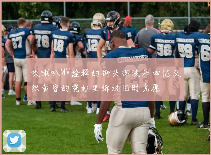 吹喇叭MV诠释的街头热浪和回忆交织黄昏的霓虹里诉说旧时光愿