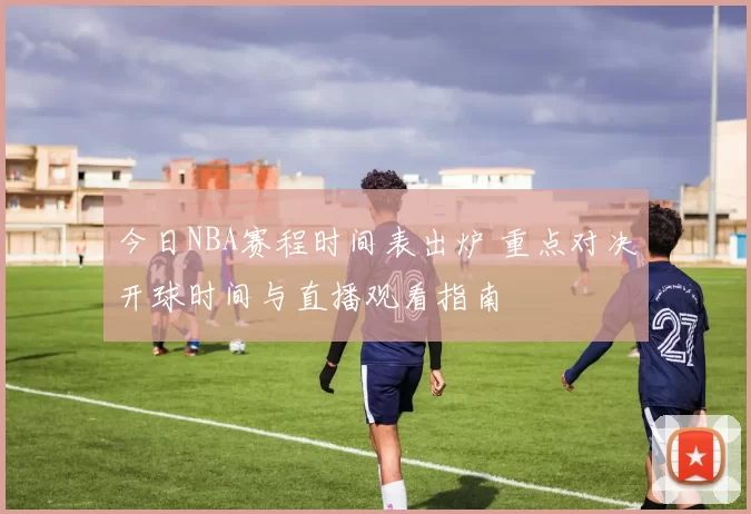 今日NBA赛程时间表出炉 重点对决开球时间与直播观看指南