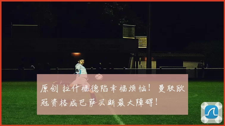 原创 拉什福德陷幸福烦恼！曼联欧冠资格成巴萨买断最大障碍！