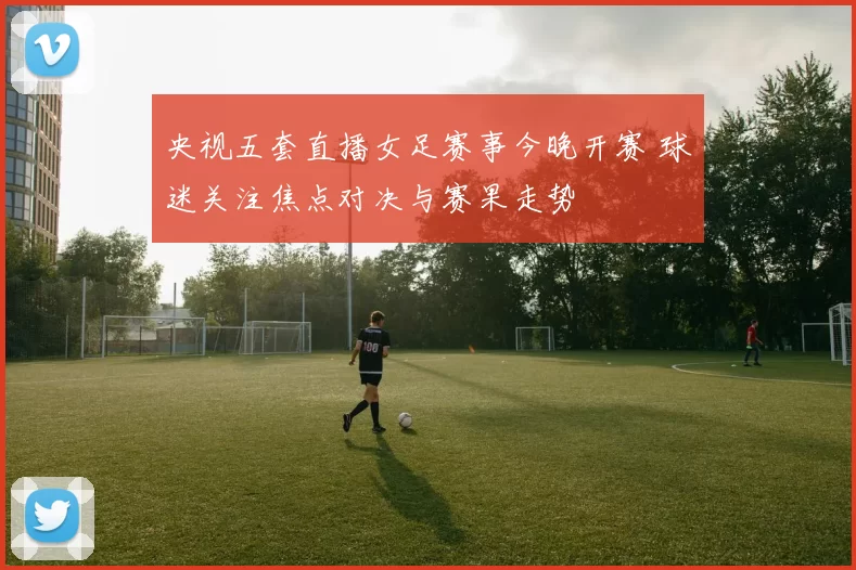 央视五套直播女足赛事今晚开赛 球迷关注焦点对决与赛果走势