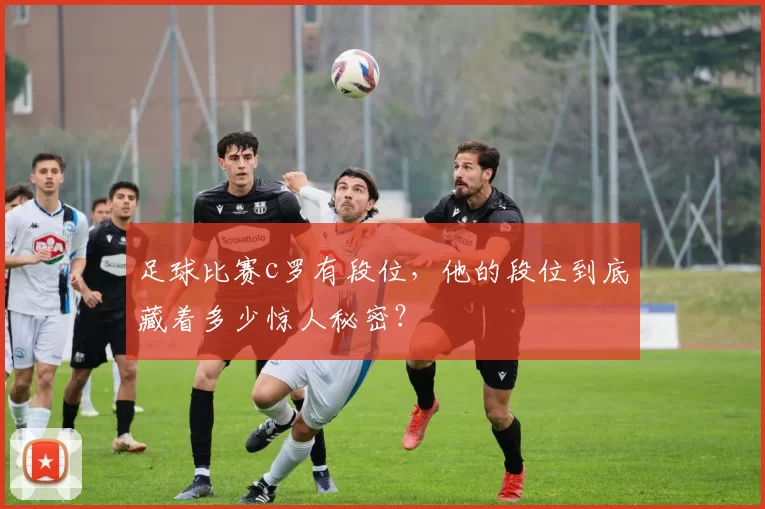 足球比赛c罗有段位,他的段位到底藏着多少惊人秘密?