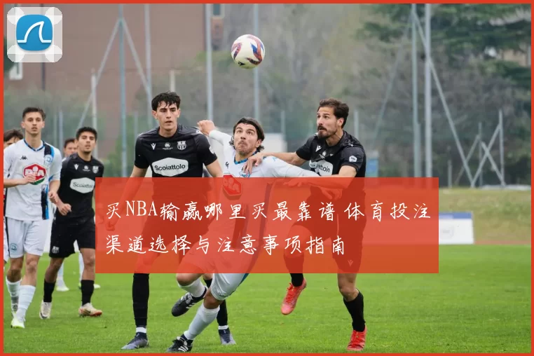 买NBA输赢哪里买最靠谱 体育投注渠道选择与注意事项指南