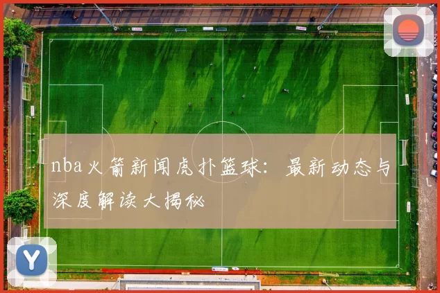 nba火箭新闻虎扑篮球：最新动态与深度解读大揭秘