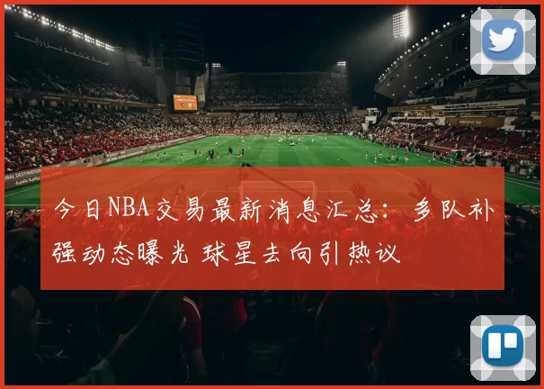 今日NBA交易最新消息汇总：多队补强动态曝光 球星去向引热议