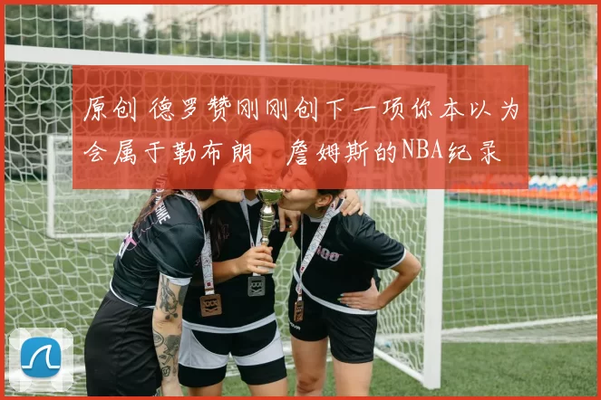 原创 德罗赞刚刚创下一项你本以为会属于勒布朗・詹姆斯的NBA纪录