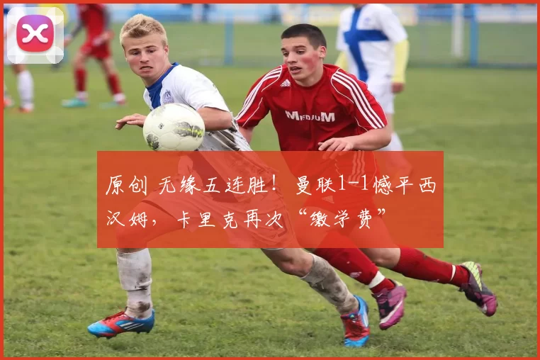 原创 无缘五连胜！曼联1-1憾平西汉姆，卡里克再次“缴学费”