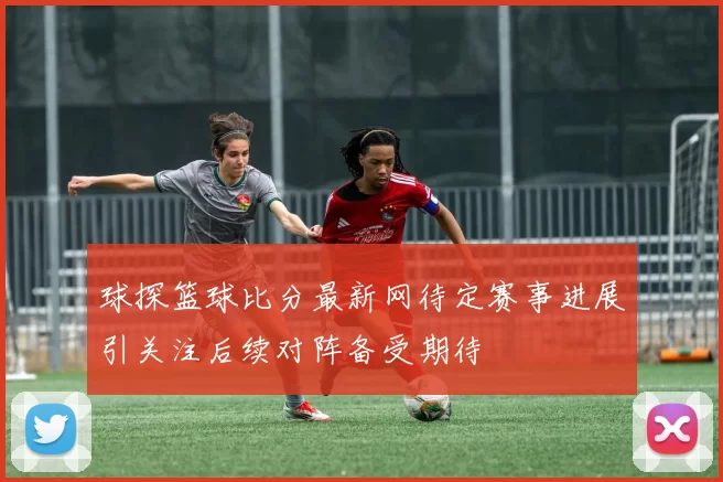 球探篮球比分最新网待定赛事进展引关注后续对阵备受期待