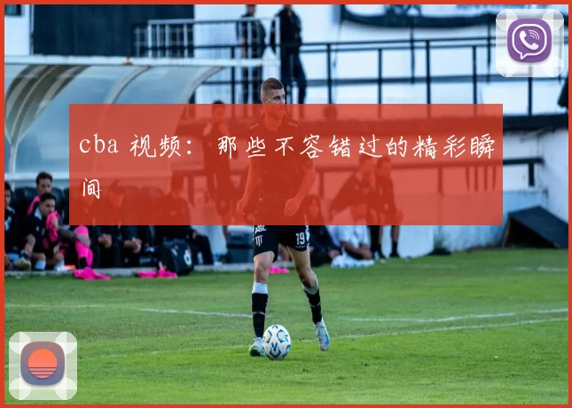 cba 视频:那些不容错过的精彩瞬间