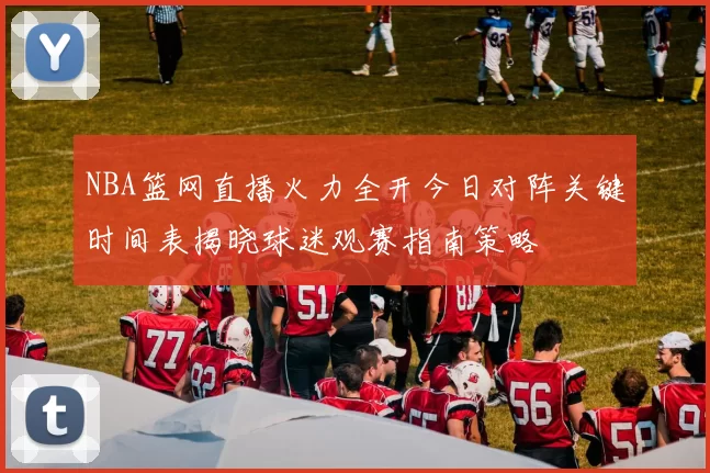 NBA篮网直播火力全开今日对阵关键时间表揭晓球迷观赛指南策略