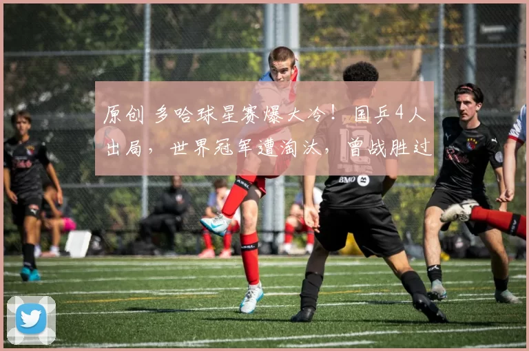 原创 多哈球星赛爆大冷！国乒4人出局，世界冠军遭淘汰，曾战胜过王楚钦樊振东！