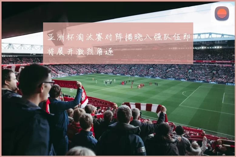 亚洲杯淘汰赛对阵揭晓八强队伍即将展开激烈角逐