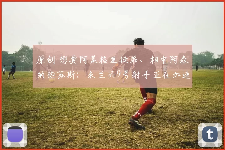 原创 想要阿莱格里徒弟、相中阿森纳热苏斯：米兰买9号射手正在加速