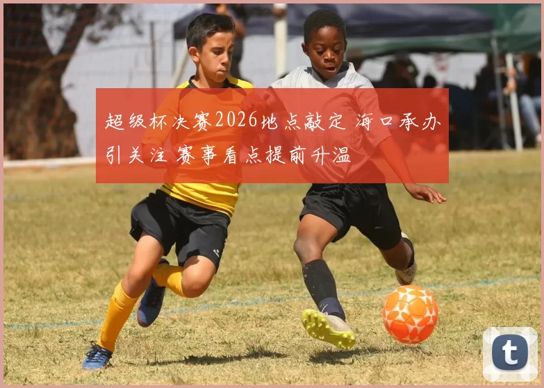 超级杯决赛2026地点敲定 海口承办引关注 赛事看点提前升温