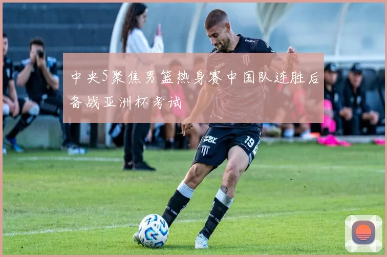 中央5聚焦男篮热身赛中国队连胜后备战亚洲杯考试