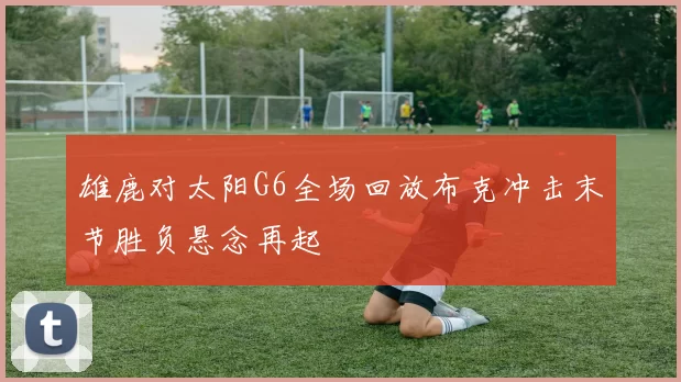 雄鹿对太阳G6全场回放布克冲击末节胜负悬念再起