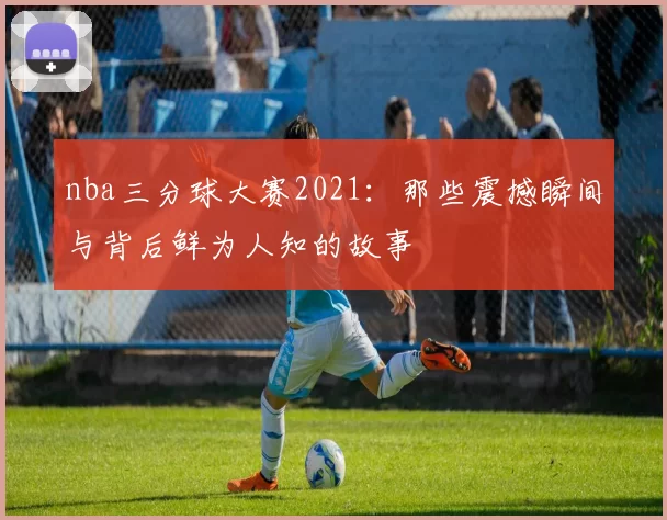 nba三分球大赛2021：那些震撼瞬间与背后鲜为人知的故事