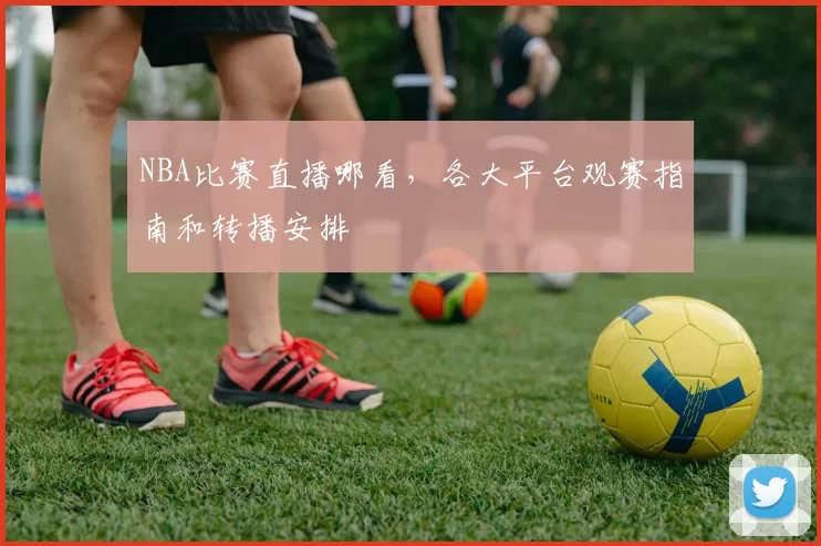 NBA比赛直播哪看，各大平台观赛指南和转播安排