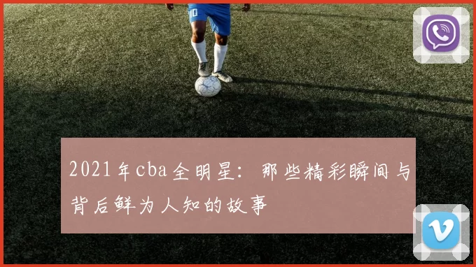 2021年cba全明星：那些精彩瞬间与背后鲜为人知的故事
