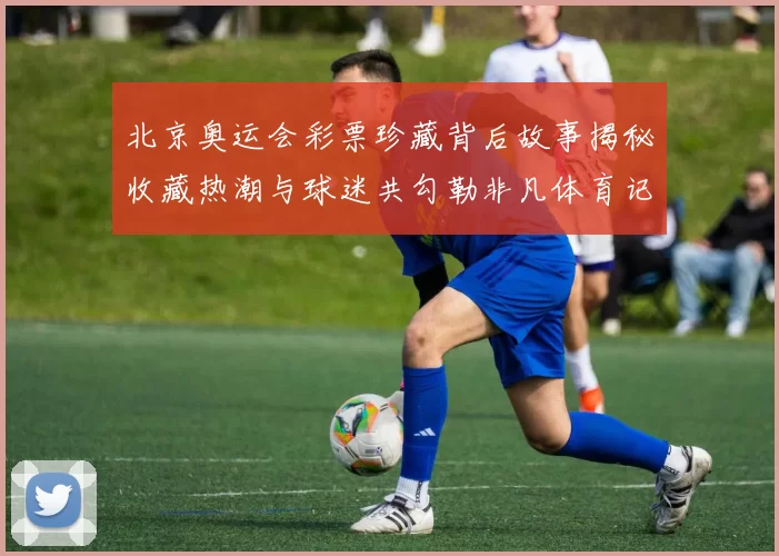 北京奥运会彩票珍藏背后故事揭秘收藏热潮与球迷共勾勒非凡体育记忆