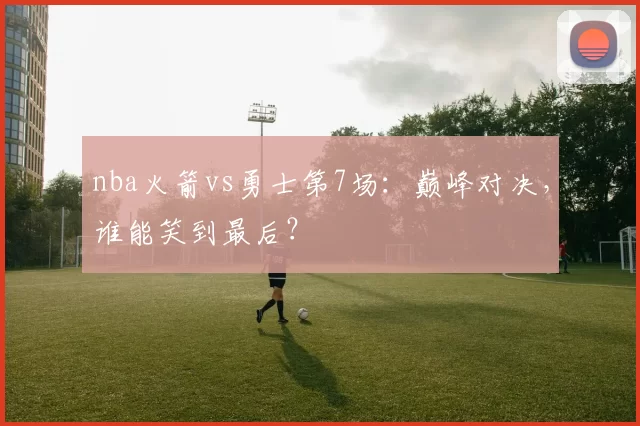 nba火箭vs勇士第7场：巅峰对决，谁能笑到最后？