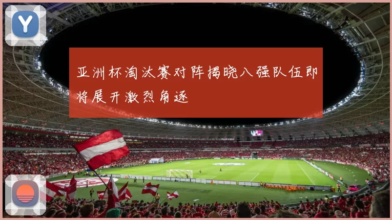 亚洲杯淘汰赛对阵揭晓八强队伍即将展开激烈角逐