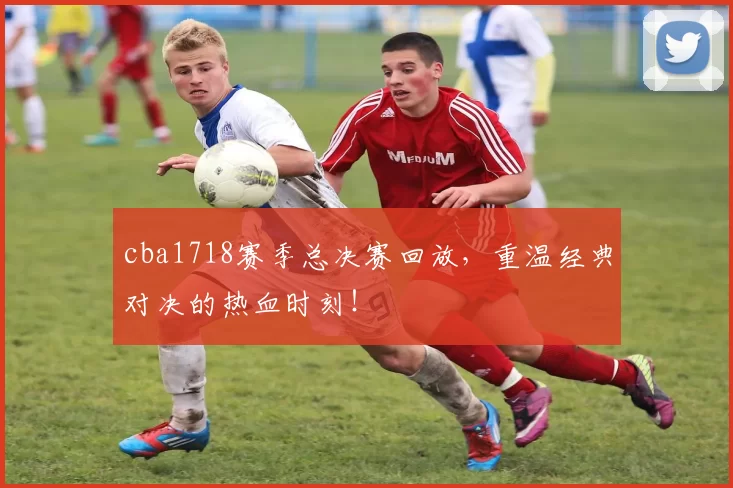 cba1718赛季总决赛回放,重温经典对决的热血时刻!